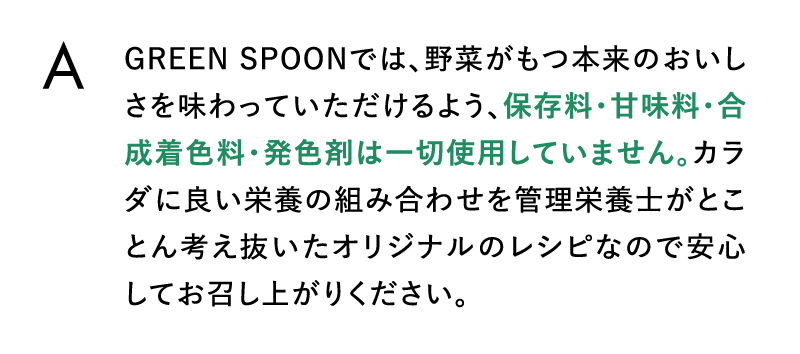 GREEN SPOONでは、野菜がもつ本来のおいしさを味わっていただけるよう、保存料・甘味料・合成着色料・発色剤は一切使用していません
