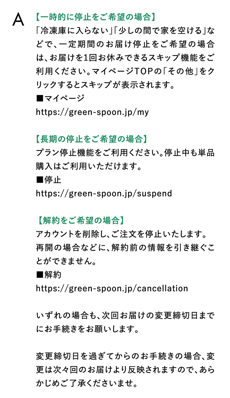 【一時的に停止をご希望の場合】「冷凍庫に入らない」「少しの間で家を空ける」などで、一定期間のお届け停止をご希望の場合は、お届けを1回お休みできるスキップ機能をご利用ください。【長期の停止をご希望の場合】プラン停止機能をご利用ください。【解約をご希望の場合】アカウントを削除し、ご注文を停止いたします。いずれの場合も、次回お届けの変更締切日までにお手続きをお願いします